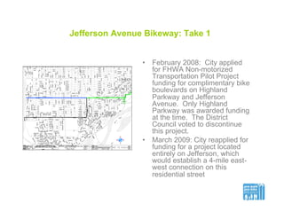 Jefferson Avenue Bikeway: Take 1
•  February 2008: City applied
for FHWA Non-motorized
Transportation Pilot Project
funding for complimentary bike
boulevards on Highland
Parkway and Jefferson
Avenue. Only Highland
Parkway was awarded funding
at the time. The District
Council voted to discontinue
this project.
•  March 2009: City reapplied for
funding for a project located
entirely on Jefferson, which
would establish a 4-mile east-
west connection on this
residential street
 