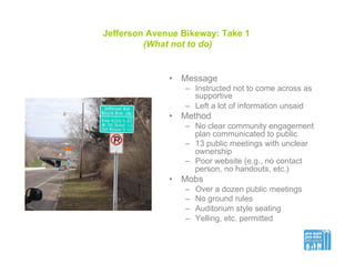 Jefferson Avenue Bikeway: Take 1
(What not to do)
•  Message
–  Instructed not to come across as
supportive
–  Left a lot of information unsaid
•  Method
–  No clear community engagement
plan communicated to public
–  13 public meetings with unclear
ownership
–  Poor website (e.g., no contact
person, no handouts, etc.)
•  Mobs
–  Over a dozen public meetings
–  No ground rules
–  Auditorium style seating
–  Yelling, etc. permitted
 