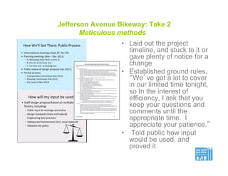 Jefferson Avenue Bikeway: Take 2
Meticulous methods
•  Laid out the project
timeline, and stuck to it or
gave plenty of notice for a
change
•  Established ground rules,
“We’ve got a lot to cover
in our limited time tonight,
so In the interest of
efficiency, I ask that you
keep your questions and
comments until the
appropriate time. I
appreciate your patience.”
•  Told public how input
would be used, and
proved it
 