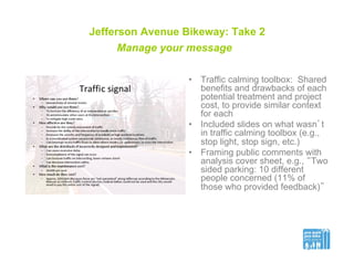 Jefferson Avenue Bikeway: Take 2
Manage your message
•  Traffic calming toolbox: Shared
benefits and drawbacks of each
potential treatment and project
cost, to provide similar context
for each
•  Included slides on what wasn’t
in traffic calming toolbox (e.g.,
stop light, stop sign, etc.)
•  Framing public comments with
analysis cover sheet, e.g., “Two
sided parking: 10 different
people concerned (11% of
those who provided feedback)”
 