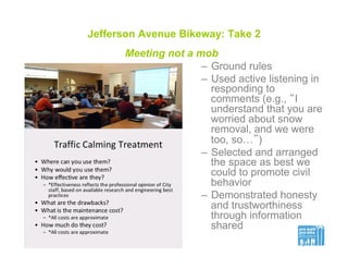 Jefferson Avenue Bikeway: Take 2
Meeting not a mob
–  Ground rules
–  Used active listening in
responding to
comments (e.g., “I
understand that you are
worried about snow
removal, and we were
too, so…”)
–  Selected and arranged
the space as best we
could to promote civil
behavior
–  Demonstrated honesty
and trustworthiness
through information
shared
 