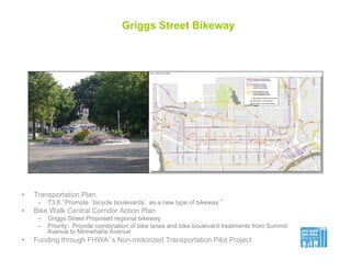 Griggs Street Bikeway
•  Transportation Plan
–  T3.8 “Promote ‘bicycle boulevards’ as a new type of bikeway.”
•  Bike Walk Central Corridor Action Plan
–  Griggs Street Proposed regional bikeway
–  Priority: Provide combination of bike lanes and bike boulevard treatments from Summit
Avenue to Minnehaha Avenue
•  Funding through FHWA’s Non-motorized Transportation Pilot Project
 