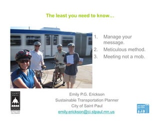 The least you need to know…
1.  Manage your
message.
2.  Meticulous method.
3.  Meeting not a mob.
Emily P.G. Erickson
Sustainable Transportation Planner
City of Saint Paul
emily.erickson@ci.stpaul.mn.us
 