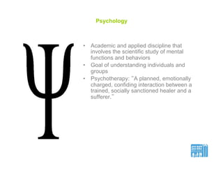 Psychology
•  Academic and applied discipline that
involves the scientific study of mental
functions and behaviors
•  Goal of understanding individuals and
groups
•  Psychotherapy: “A planned, emotionally
charged, confiding interaction between a
trained, socially sanctioned healer and a
sufferer.”
 