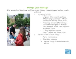 Manage your message
What we say (and don’t say) and how we say it has a very real impact on how people
will react.
•  Psychology at play
–  Linguistic determinism hypothesis:
different languages impose different
conceptions of reality (Whorf, 1956)
–  Presenting issues in different ways
elicits different responses (Marteau,
1989; McNeil & others, 1988; Rothman
& Salovey, 1997)
–  “Telling more than we can
know,” (Nisbett and Wilson, 1977)
•  How to use it to your advantage
–  Frame your message
–  Control the message
•  Say the thing you’re most afraid they
will first
 