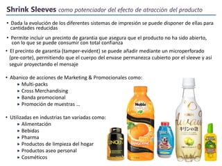 Shrink Sleeves como potenciador del efecto de atracción del producto
• Dada la evolución de los diferentes sistemas de impresión se puede disponer de ellas para
cantidades reducidas
• Permite incluir un precinto de garantia que asegura que el producto no ha sido abierto,
con lo que se puede consumir con total confianza
• El precinto de garantia (tamper-evident) se puede añadir mediante un microperforado
(pre-corte), permitiendo que el cuerpo del envase permanezca cubierto por el sleeve y así
seguir proyectando el mensaje
• Abanico de acciones de Marketing & Promocionales como:
 Multi-packs
 Cross Merchandising
 Banda promocional
 Promoción de muestras …

• Utilizadas en industrias tan variadas como:
 Alimentación
 Bebidas
 Pharma
 Productos de limpieza del hogar
 Productos aseo personal
 Cosméticos

 