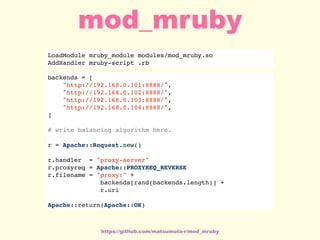 LoadModule mruby_module modules/mod_mruby.so
AddHandler mruby-script .rb
backends = [
"http://192.168.0.101:8888/",
"http://192.168.0.102:8888/",
"http://192.168.0.103:8888/",
"http://192.168.0.104:8888/",
]
# write balancing algorithm here.
r = Apache::Request.new()
r.handler = "proxy-server"
r.proxyreq = Apache::PROXYREQ_REVERSE
r.filename = "proxy:" +
backends[rand(backends.length)] +
r.uri
Apache::return(Apache::OK)
https://github.com/matsumoto-r/mod_mruby
mod_mruby
 