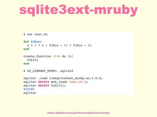 $ cat test.rb
def fib(n)
n < 2 ? n : fib(n - 1) + fib(n - 2)
end
create_function :fib do |n|
fib(n)
end
$ LD_LIBRARY_PATH=. sqlite3
sqlite> .load libsqlite3ext_mruby.so.1.0.0;
sqlite> SELECT mrb_load('test.rb');
sqlite> SELECT fib(30);
832040
sqlite>
https://github.com/spiritloose/sqlite3ext-mruby
sqlite3ext-mruby
 