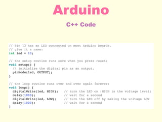 C++ Code
Arduino
// Pin 13 has an LED connected on most Arduino boards.
// give it a name:
int led = 13;
// the setup routine runs once when you press reset:
void setup() {
// initialize the digital pin as an output.
pinMode(led, OUTPUT);
}
// the loop routine runs over and over again forever:
void loop() {
digitalWrite(led, HIGH); // turn the LED on (HIGH is the voltage level)
delay(1000); // wait for a second
digitalWrite(led, LOW); // turn the LED off by making the voltage LOW
delay(1000); // wait for a second
}
 
