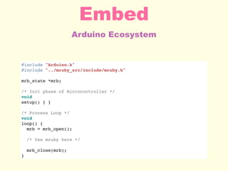 Arduino Ecosystem
Embed
#include "Arduino.h"
#include "../mruby_src/include/mruby.h"
mrb_state *mrb;
/* Init phase of Microcontroller */
void
setup() { }
/* Process Loop */
void
loop() {
mrb = mrb_open();
/* Use mruby here */
mrb_close(mrb);
}
 