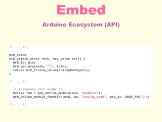 Arduino Ecosystem (API)
Embed
/* ... */
mrb_value
mrb_ar(mrb_state *mrb, mrb_value self) {
mrb_int pin;
mrb_get_args(mrb, "i", &pin);
return mrb_fixnum_value(analogRead(pin));
}
/* ... */
/* Integrate into mruby */
RClass *am = mrb_define_module(mrb, "Arduino");
mrb_define_module_function(mrb, am, "analog_read", mrb_ar, ARGS_REQ(1));
/* ... */
 