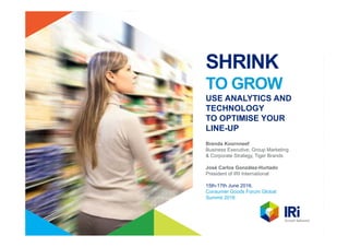 SHRINK
TO GROW
USE ANALYTICS AND
TECHNOLOGY
TO OPTIMISE YOUR
LINE-UP
Brenda Koornneef
Business Executive, Group Marketing
& Corporate Strategy, Tiger Brands
José Carlos González-Hurtado
President of IRI International
15th-17th June 2016,
Consumer Goods Forum Global
Summit 2016
 