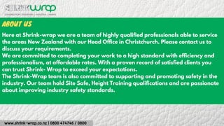 www.shrink-wrap.co.nz | 0800 474746 / 0800
ABOUT US
Here at Shrink-wrap we are a team of highly qualified professionals able to service
the areas New Zealand with our Head Office in Christchurch. Please contact us to
discuss your requirements.
We are committed to completing your work to a high standard with efficiency and
professionalism, at affordable rates. With a proven record of satisfied clients you
can trust Shrink- Wrap to exceed your expectations.
The Shrink-Wrap team is also committed to supporting and promoting safety in the
industry. Our team hold Site Safe, Height Training qualifications and are passionate
about improving industry safety standards.
 