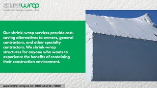 www.shrink-wrap.co.nz | 0800 474746 / 0800
Our shrink-wrap services provide cost-
saving alternatives to owners, general
contractors, and other specialty
contractors. We shrink-wrap
structures for anyone who wants to
experience the benefits of containing
their construction environment.
 