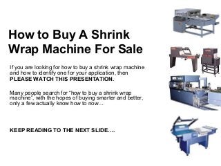 How to Buy A Shrink
Wrap Machine For Sale
If you are looking for how to buy a shrink wrap machine
and how to identify one for your application, then
PLEASE WATCH THIS PRESENTATION.

Many people search for “how to buy a shrink wrap
machine”, with the hopes of buying smarter and better,
only a few actually know how to now…



KEEP READING TO THE NEXT SLIDE….
 
