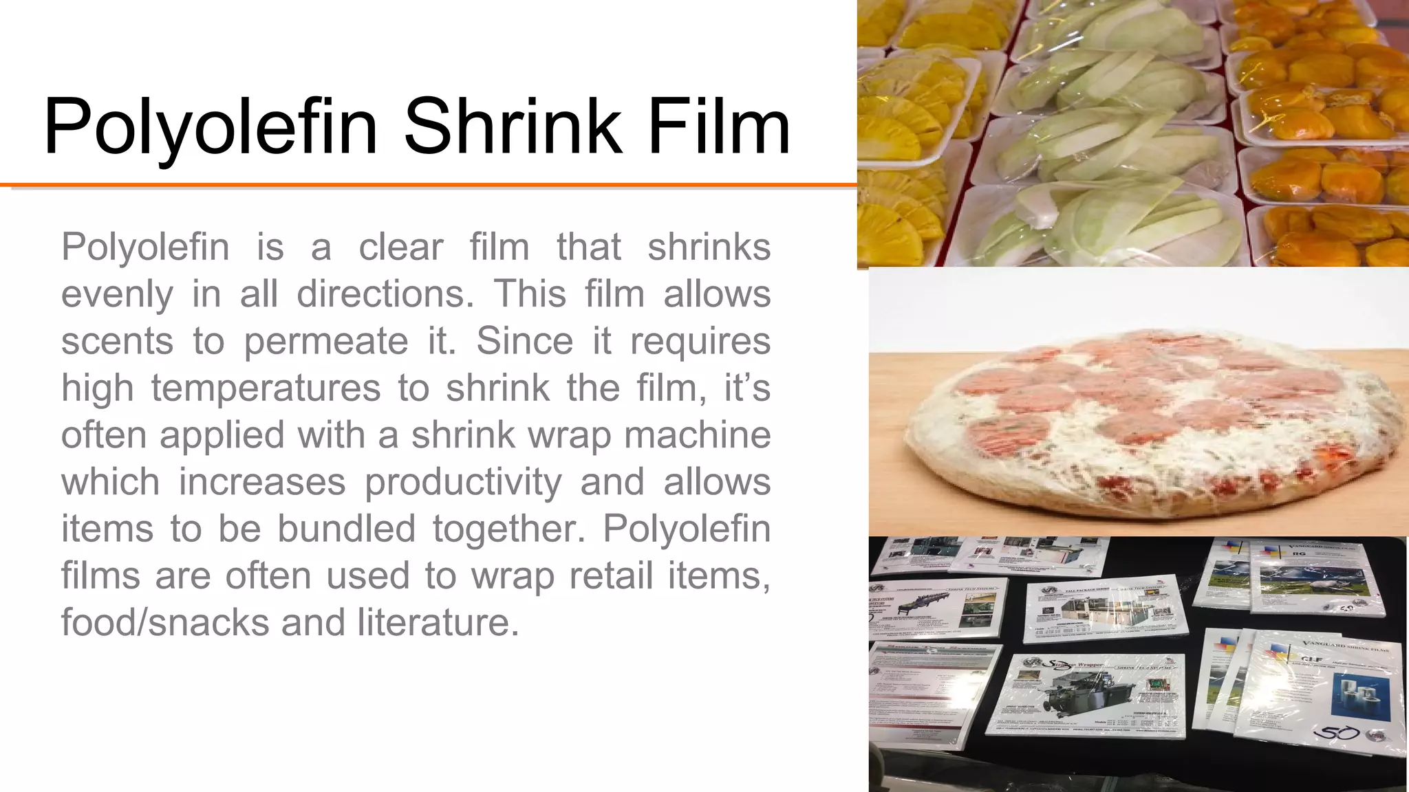 Polyolefin is a clear film that shrinks evenly
in all directions. This film allows scents to
permeate it. Since it requires high
temperatures to shrink the film, it’s often
applied with a shrink wrap machine which
increases productivity and allows items to
be bundled together.
Polyolefin films are used to wrap retail
items, food/snacks and literature.
#3.Polyolefin Shrink Film
 