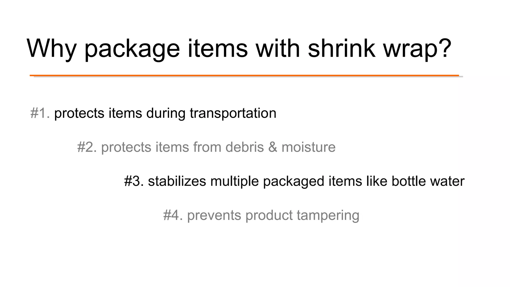 Why package items with shrink wrap?
#1. protects items during transportation
#2. protects items from debris & moisture
#3. stabilizes multiple packaged items like bottle water
#4. prevents product tampering
 
