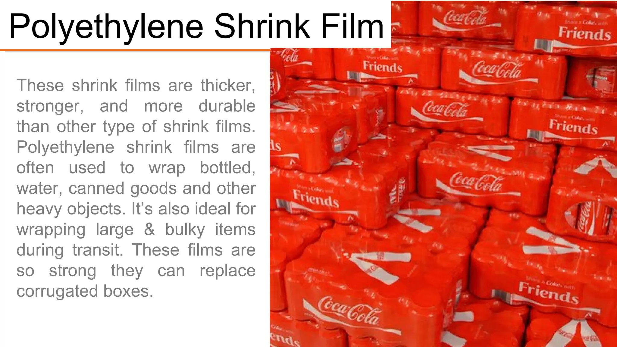 PE shrink films are thicker,
stronger, and more durable
than other shrink films.
Polyethylene shrink films are
often used to wrap bottled
water, canned goods and other
heavy objects.
It’s ideal for wrapping large &
bulky items during transit.
These films are so strong they
can replace corrugated boxes.
#1. Polyethylene Shrink Film
 