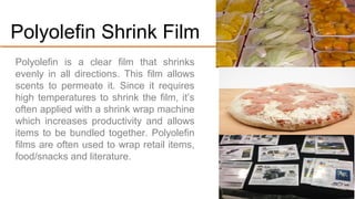 Polyolefin is a clear film that shrinks evenly
in all directions. This film allows scents to
permeate it. Since it requires high
temperatures to shrink the film, it’s often
applied with a shrink wrap machine which
increases productivity and allows items to
be bundled together.
Polyolefin films are used to wrap retail
items, food/snacks and literature.
#3.Polyolefin Shrink Film
 