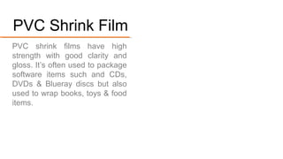 PVC shrink films have high strength with good clarity and
gloss. It’s used to package software items
such and CDs, DVDs & Blue-ray
discs but also used to wrap
books, toys & food items.
#4. PVC Shrink Film
 