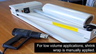 For low volume applications, shrink
wrap is manually applied.
 