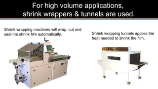 Shrink wrapping tunnels applies the
heat needed to shrink the film.
Shrink wrapping machines will wrap, cut and
seal the shrink film automatically.
For high volume applications,
shrink wrappers & tunnels are used.
 