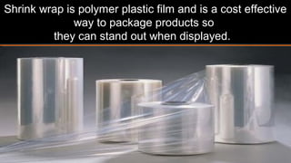 Shrink wrap is a polymer plastic film and is a cost
effective way to package products so
they can stand out when displayed.
 