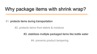 Why package items with shrink wrap?
#1. protects items during transportation
#2. protects items from debris & moisture
#3. stabilizes multiple packaged items like bottle water
#4. prevents product tampering
 