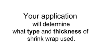 Your application
will determine
what type and thickness of
shrink wrap used.
 