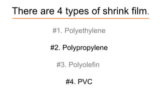 There are 4 types of shrink film.
#1. Polyethylene
#2. Polypropylene
#3. Polyolefin
#4. PVC
 