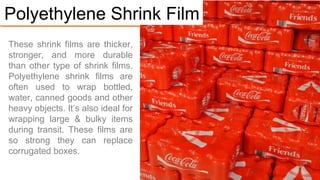 PE shrink films are thicker,
stronger, and more durable
than other shrink films.
Polyethylene shrink films are
often used to wrap bottled
water, canned goods and other
heavy objects.
It’s ideal for wrapping large &
bulky items during transit.
These films are so strong they
can replace corrugated boxes.
#1. Polyethylene Shrink Film
 