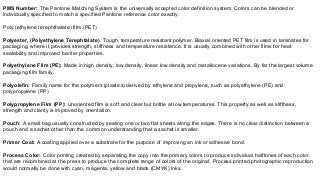 PMS Number: The Pantone Matching System is the universally accepted color definition system. Colors can be blended or
individually specified to match a specified Pantone reference color exactly.
Poly (ethylene terephthalate) film (PET)
Polyester, (Polyethylene Terephtalate). Tough, temperature resistant polymer. Biaxial oriented PET film is used in laminates for
packaging, where it provides strength, stiffness and temperature resistance. It is usually combined with other films for heat
sealability and improved barrier properties.
Polyethylene Film (PE): Made in high density, low density, linear low density and metallocene variations. By far the largest volume
packaging film family.
Polyolefin: Family name for the polymers (plastics) derived by ethylene and propylene, such as polyethylene (PE) and
polypropylene (PP)
Polypropylene Film (PP): Unoriented film is soft and clear but brittle at low temperatures. This property as well as stiffness,
strength and clarity is improved by orientation.
Pouch: A small bag usually constructed by sealing one or two flat sheets along the edges. There is no clear distinction between a
pouch and a sachet other than the common understanding that a sachet is smaller.
Primer Coat: A coating applied over a substrate for the purpose of improving an ink or adhesive bond.
Process Color: Color printing created by separating the copy into the primary colors to produce individual halftones of each color,
that are recombined at the press to produce the complete range of colors of the original. Process printed photographic reproduction
would normally be done with cyan, magenta, yellow and black (CMYK) inks.
 