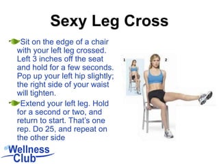 Sit on the edge of a chair
with your left leg crossed.
Left 3 inches off the seat
and hold for a few seconds.
Pop up your left hip slightly;
the right side of your waist
will tighten.
Extend your left leg. Hold
for a second or two, and
return to start. That’s one
rep. Do 25, and repeat on
the other side
Sexy Leg Cross
 