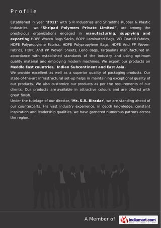 A Member of
P r o f i l e
Established in year "2011" with S R Industries and Shraddha Rubber & Plastic
Industries, we, “Shripad Polymers Private Limited”, are among the
prestigious organizations engaged in manufacturing, supplying and
exporting HDPE Woven Bags Sacks, BOPP Laminated Bags, VCI Coated Fabrics,
HDPE Polypropylene Fabrics, HDPE Polypropylene Bags, HDPE And PP Woven
Fabrics, HDPE And PP Woven Sheets, Leno Bags, Tarpaulins manufactured in
accordance with established standards of the industry and using optimum
quality material and employing modern machines. We export our products on
Meddle East countries, Indian Subcontinent and East Asia.
We provide excellent as well as a superior quality of packaging products. Our
state-of-the-art infrastructural set-up helps in maintaining exceptional quality of
our products. We also customize our products as per the requirements of our
clients. Our products are available in attractive colours and are oﬀered with
great finish.
Under the tutelage of our director, 'Mr. S.R. Biradar', we are standing ahead of
our counterparts. His vast industry experience, in depth knowledge, constant
inspiration and leadership qualities, we have garnered numerous patrons across
the region.
 