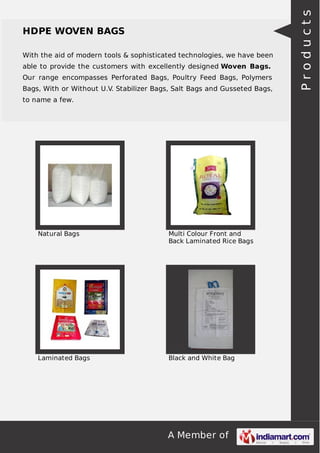 A Member of
HDPE WOVEN BAGS
With the aid of modern tools & sophisticated technologies, we have been
able to provide the customers with excellently designed Woven Bags.
Our range encompasses Perforated Bags, Poultry Feed Bags, Polymers
Bags, With or Without U.V. Stabilizer Bags, Salt Bags and Gusseted Bags,
to name a few.
Natural Bags Multi Colour Front and
Back Laminated Rice Bags
Laminated Bags Black and White Bag
Products
 