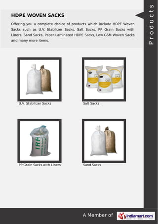 A Member of
HDPE WOVEN SACKS
Oﬀering you a complete choice of products which include HDPE Woven
Sacks such as U.V. Stabilizer Sacks, Salt Sacks, PP Grain Sacks with
Liners, Sand Sacks, Paper Laminated HDPE Sacks, Low GSM Woven Sacks
and many more items.
U.V. Stabilizer Sacks Salt Sacks
PP Grain Sacks with Liners Sand Sacks
Products
 