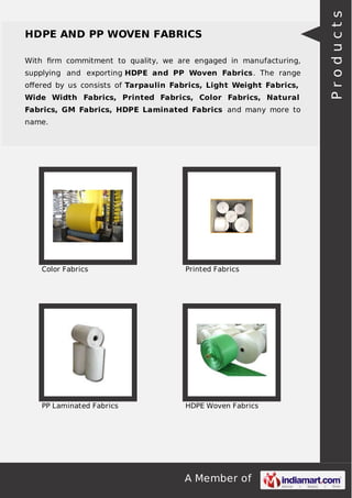 A Member of
HDPE AND PP WOVEN FABRICS
With ﬁrm commitment to quality, we are engaged in manufacturing,
supplying and exporting HDPE and PP Woven Fabrics. The range
oﬀered by us consists of Tarpaulin Fabrics, Light Weight Fabrics,
Wide Width Fabrics, Printed Fabrics, Color Fabrics, Natural
Fabrics, GM Fabrics, HDPE Laminated Fabrics and many more to
name.
Color Fabrics Printed Fabrics
PP Laminated Fabrics HDPE Woven Fabrics
Products
 