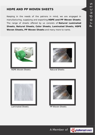A Member of
HDPE AND PP WOVEN SHEETS
Keeping in the needs of the patrons in mind, we are engaged in
manufacturing, supplying and exporting HDPE and PP Woven Sheets.
The range of sheets oﬀered by us consists of Natural Laminated
Sheets, Natural Sheets, Color Sheets, Laminated Sheets, HDPE
Woven Sheets, PP Woven Sheets and many more to name.
HDPE Woven Sheets Natural Sheets
Laminated Sheets PP Woven Sheets
Products
 