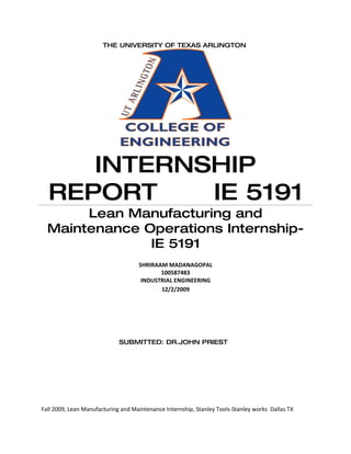 THE UNIVERSITY OF TEXAS ARLINGTON




     INTERNSHIP
  REPORT    IE 5191
       Lean Manufacturing and
  Maintenance Operations Internship-
               IE 5191
                                    SHRIRAAM MADANAGOPAL
                                           100587483
                                     INDUSTRIAL ENGINEERING
                                           12/2/2009




                             SUBMITTED: DR.JOHN PRIEST




Fall 2009, Lean Manufacturing and Maintenance Internship, Stanley Tools-Stanley works Dallas TX
 