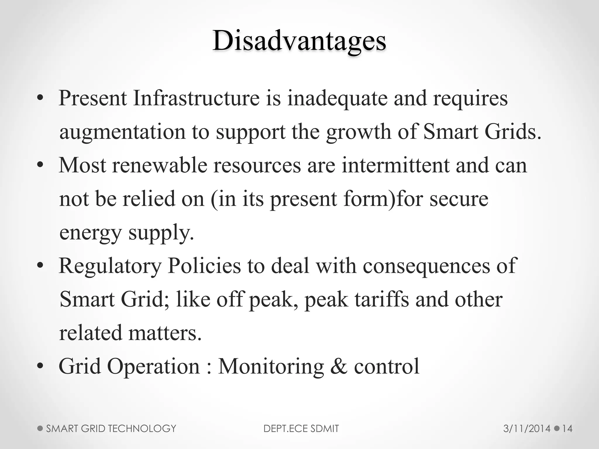 Disadvantages
• Present Infrastructure is inadequate and requires
augmentation to support the growth of Smart Grids.
• Most renewable resources are intermittent and can
not be relied on (in its present form)for secure
energy supply.
• Regulatory Policies to deal with consequences of
Smart Grid; like off peak, peak tariffs and other
related matters.
• Grid Operation : Monitoring & control
3/11/2014SMART GRID TECHNOLOGY DEPT.ECE SDMIT 14
 