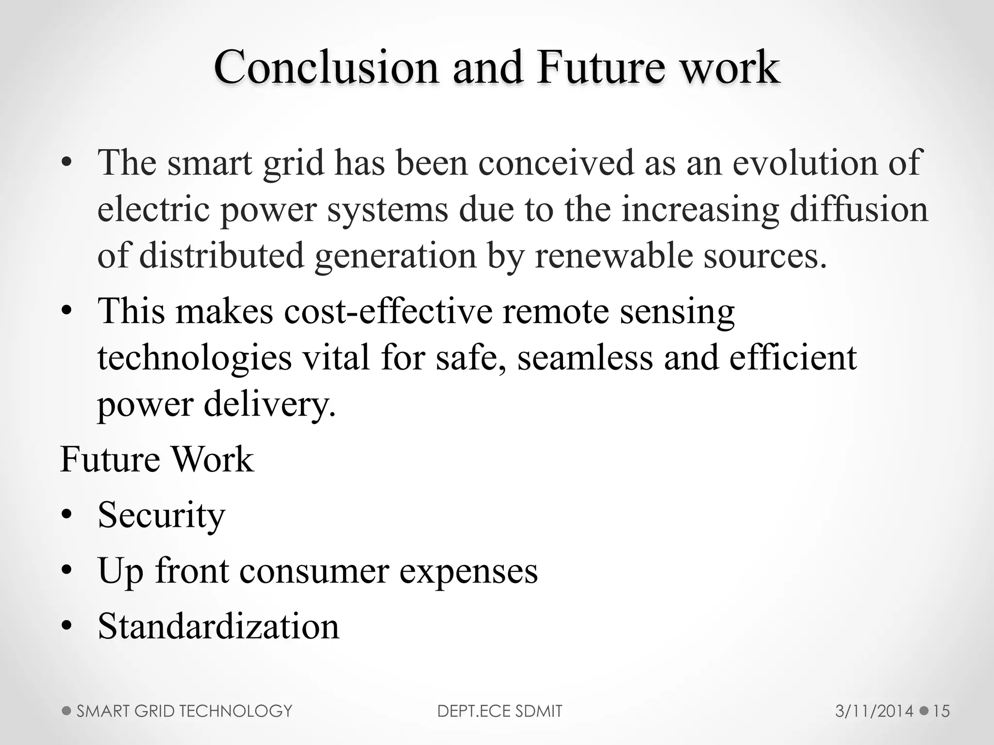 Conclusion and Future work
• The smart grid has been conceived as an evolution of
electric power systems due to the increasing diffusion
of distributed generation by renewable sources.
• This makes cost-effective remote sensing
technologies vital for safe, seamless and efficient
power delivery.
Future Work
• Security
• Up front consumer expenses
• Standardization
3/11/2014SMART GRID TECHNOLOGY DEPT.ECE SDMIT 15
 