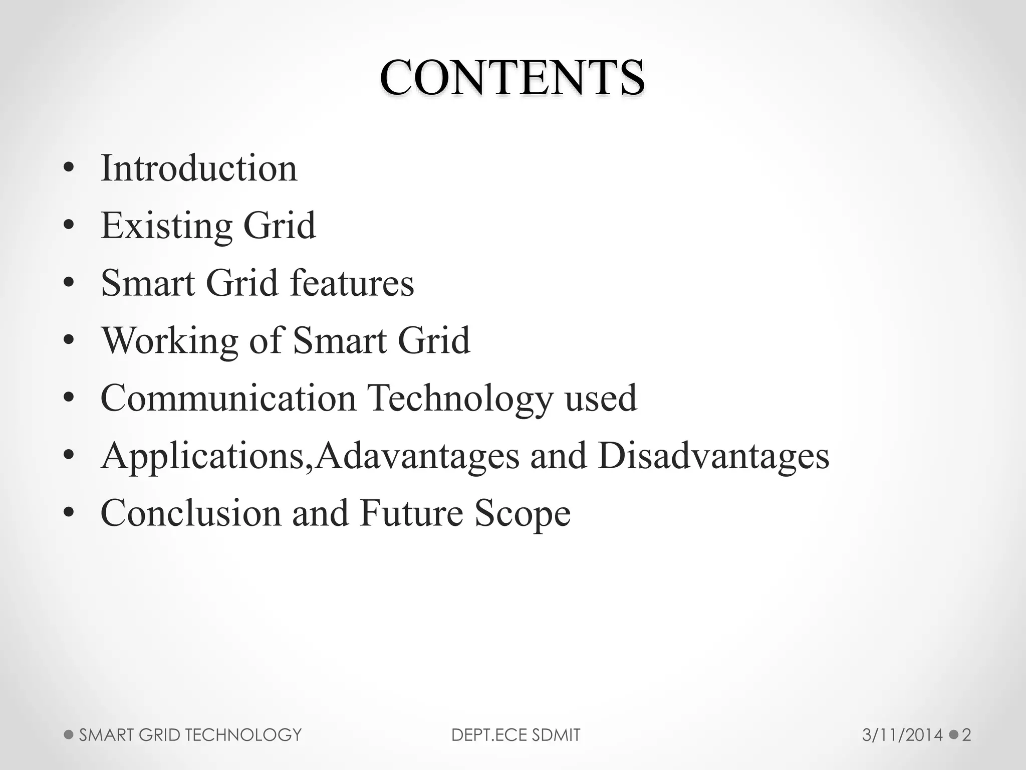 CONTENTS
• Introduction
• Existing Grid
• Smart Grid features
• Working of Smart Grid
• Communication Technology used
• Applications,Adavantages and Disadvantages
• Conclusion and Future Scope
SMART GRID TECHNOLOGY DEPT.ECE SDMIT 23/11/2014
 