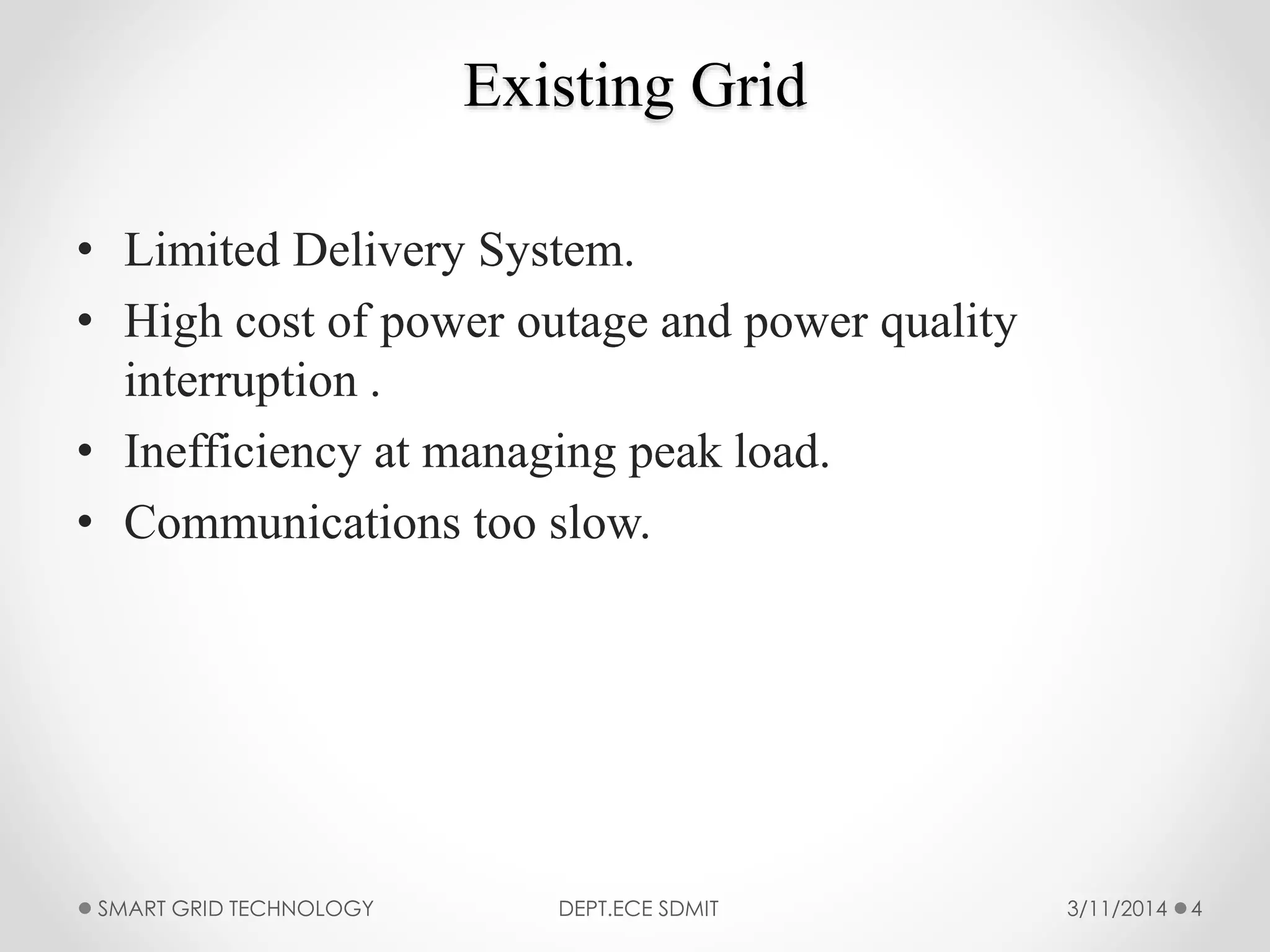 Existing Grid
• Limited Delivery System.
• High cost of power outage and power quality
interruption .
• Inefficiency at managing peak load.
• Communications too slow.
SMART GRID TECHNOLOGY DEPT.ECE SDMIT 43/11/2014
 