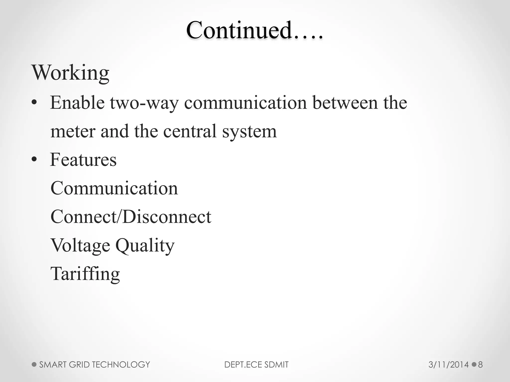 Continued….
Working
• Enable two-way communication between the
meter and the central system
• Features
Communication
Connect/Disconnect
Voltage Quality
Tariffing
3/11/2014SMART GRID TECHNOLOGY DEPT.ECE SDMIT 8
 