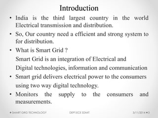 Introduction
• India is the third largest country in the world
Electrical transmission and distribution.
• So, Our country need a efficient and strong system to
for distribution.
• What is Smart Grid ?
Smart Grid is an integration of Electrical and
Digital technologies, information and communication
• Smart grid delivers electrical power to the consumers
using two way digital technology.
• Monitors the supply to the consumers and
measurements.
SMART GRID TECHNOLOGY DEPT.ECE SDMIT 33/11/2014
 