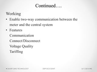 Continued….
Working
• Enable two-way communication between the
meter and the central system
• Features
Communication
Connect/Disconnect
Voltage Quality
Tariffing
3/11/2014SMART GRID TECHNOLOGY DEPT.ECE SDMIT 8
 