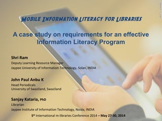 Mobile Information Literacy for Libraries
A case study on requirements for an effective
Information Literacy Program
Shri Ram
Deputy Learning Resource Manager
Jaypee University of Information Technology, Solan, INDIA
John Paul Anbu K
Head Periodicals
University of Swaziland, Swaziland
Sanjay Kataria, PhD
Librarian
Jaypee Institute of Information Technology, Noida, INDIA
5th
International m-libraries Conference 2014 – May 27-30, 2014
 
