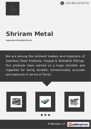 +91-9811416710
A Member of
Shriram Metal
www.aluminizedsteel.net
We are among the eminent traders and importers of
Stainless Steel Products, Forged & Buttweld Fittings.
Our products have earned us a huge clientele and
regarded for being durable, dimensionally accurate
and optimum in terms of finish.
 