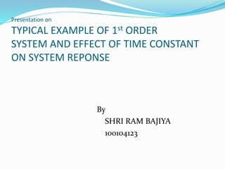 Presentation on
TYPICAL EXAMPLE OF 1st ORDER
SYSTEM AND EFFECT OF TIME CONSTANT
ON SYSTEM REPONSE
By
SHRI RAM BAJIYA
100104123