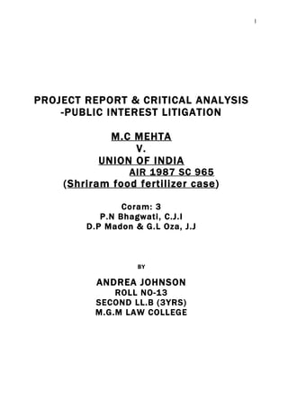 1




PROJECT REPORT & CRITICAL ANALYSIS
    -PUBLIC INTEREST LITIGATION

            M.C MEHTA
                V.
          UNION OF INDIA
                 AIR 1987 SC 965
    (Shriram food fertilizer case)

                Coram: 3
           P.N Bhagwati, C.J.I
        D.P Madon & G.L Oza, J.J



                   BY

          ANDREA JOHNSON
              ROLL NO-13
          SECOND LL.B (3YRS)
          M.G.M LAW COLLEGE
 